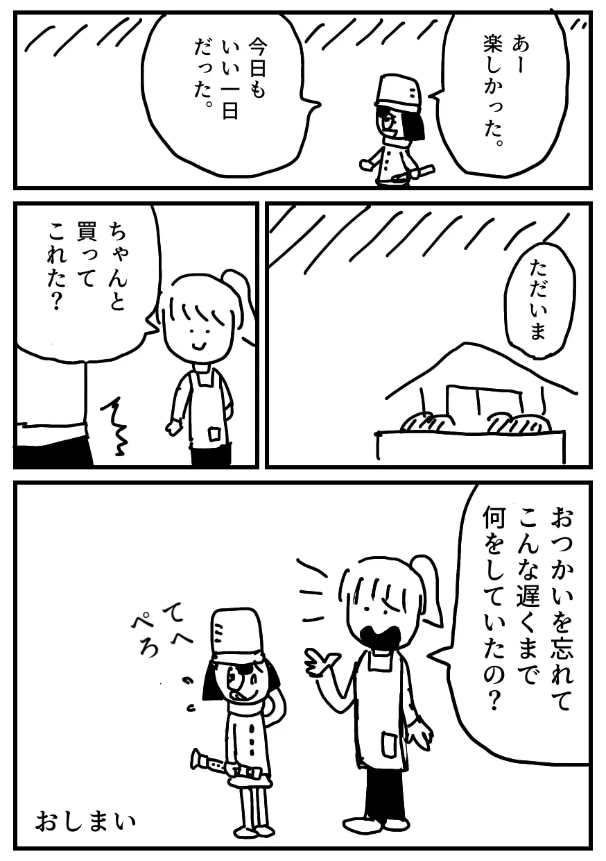 マンガ「リコちゃんのおつかい④」
友達との楽器練習を終えたリコちゃんは満足して帰路へ向かいます。
帰宅したらママから「ちゃんと買ってこれた？」と聞かれて、
リコちゃんは買い物を頼まれていたことを思い出し、びっくりします。
ママにあきれ顔で「おつかいを忘れてこんな遅くまで何をしていたの？」と言われます。
リコちゃんは舌を出して「てへぺろ」と言ってごまかします。おしまい。