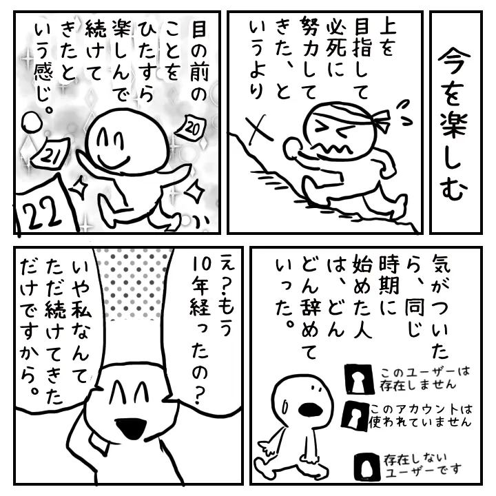 上を目指す努力ではなく、好きなことを楽しんで続けてきたら10年経っていたという気づきを描く4コママンガ。同時期に始めた人が辞めていく中、自然体で継続してきた様子が表現されている。 